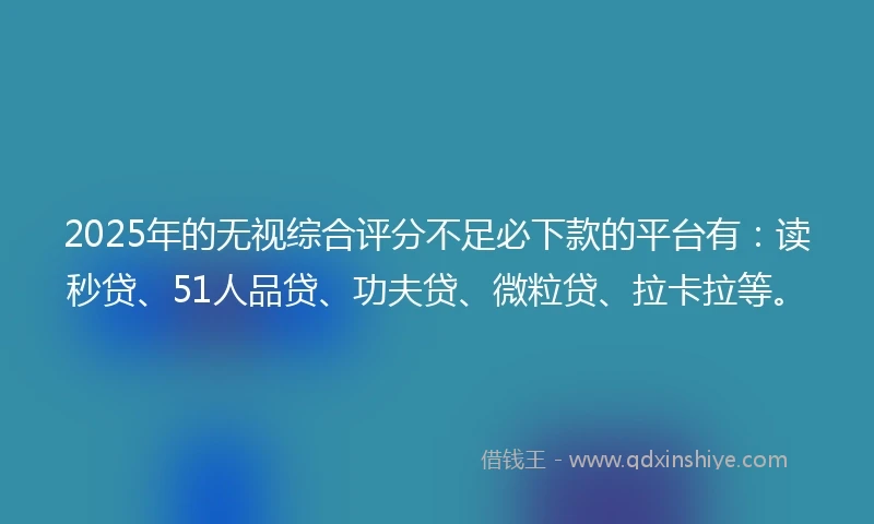 2025年的无视综合评分不足必下款的平台有：读秒贷、51人品贷、功夫贷、微粒贷、拉卡拉等。