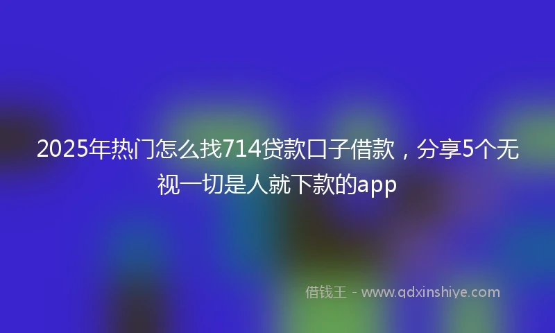 2025年热门怎么找714贷款口子借款，分享5个无视一切是人就下款的app