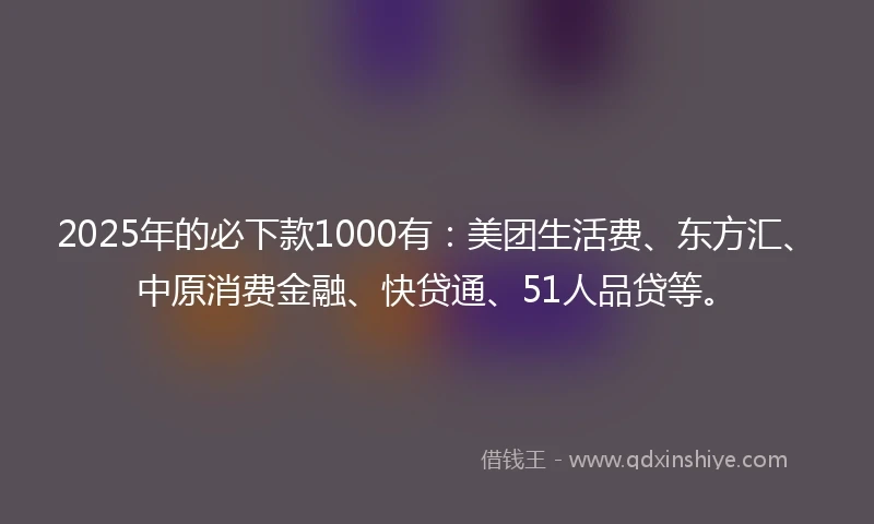 2025年的必下款1000有：美团生活费、东方汇、中原消费金融、快贷通、51人品贷等。