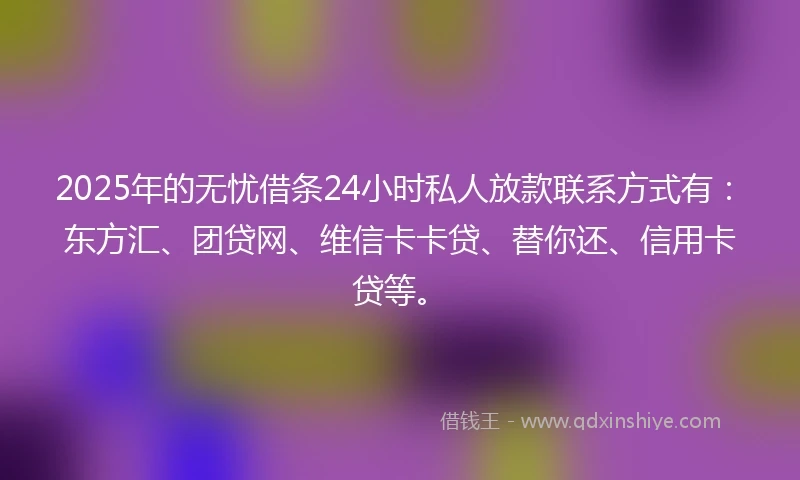 2025年的无忧借条24小时私人放款联系方式有：东方汇、团贷网、维信卡卡贷、替你还、信用卡贷等。