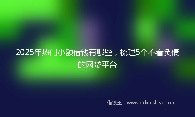 2025年热门小额借钱有哪些，梳理5个不看负债的网贷平台