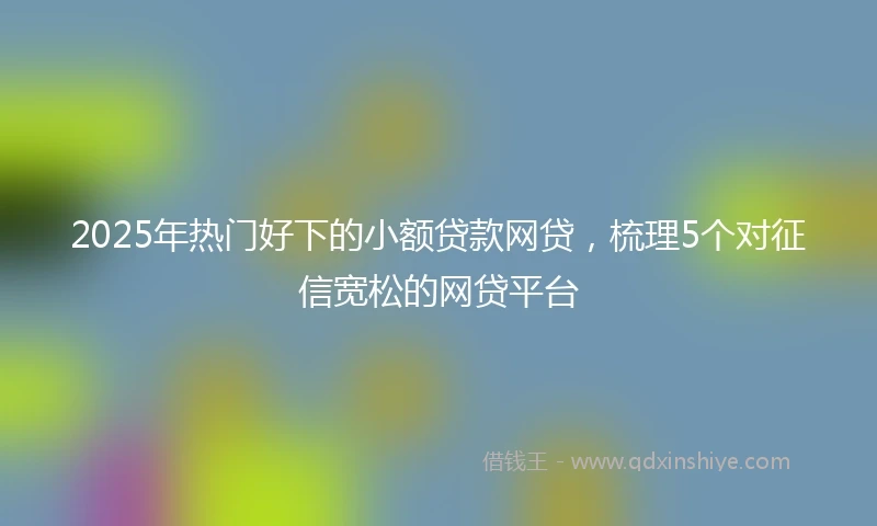 2025年热门好下的小额贷款网贷，梳理5个对征信宽松的网贷平台
