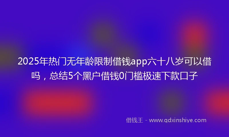 2025年热门无年龄限制借钱app六十八岁可以借吗，总结5个黑户借钱0门槛极速下款口子