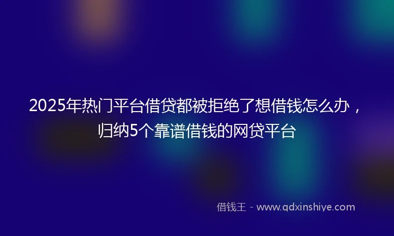 2025年热门平台借贷都被拒绝了想借钱怎么办，归纳5个靠谱借钱的网贷平台
