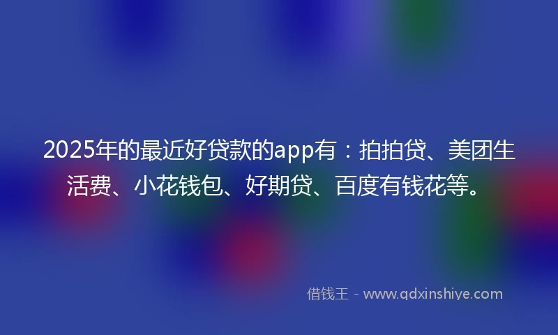 2025年的最近好贷款的app有：拍拍贷、美团生活费、小花钱包、好期贷、百度有钱花等。