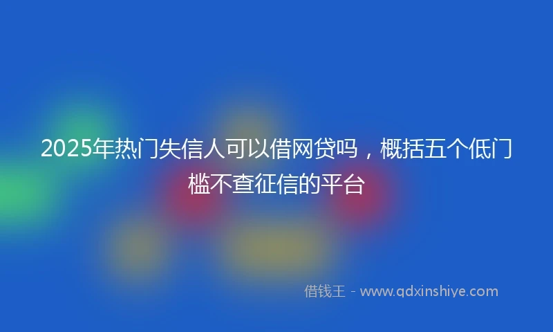 2025年热门失信人可以借网贷吗，概括五个低门槛不查征信的平台