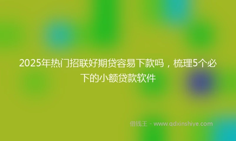 2025年热门招联好期贷容易下款吗，梳理5个必下的小额贷款软件