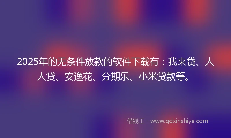 2025年的无条件放款的软件下载有：我来贷、人人贷、安逸花、分期乐、小米贷款等。
