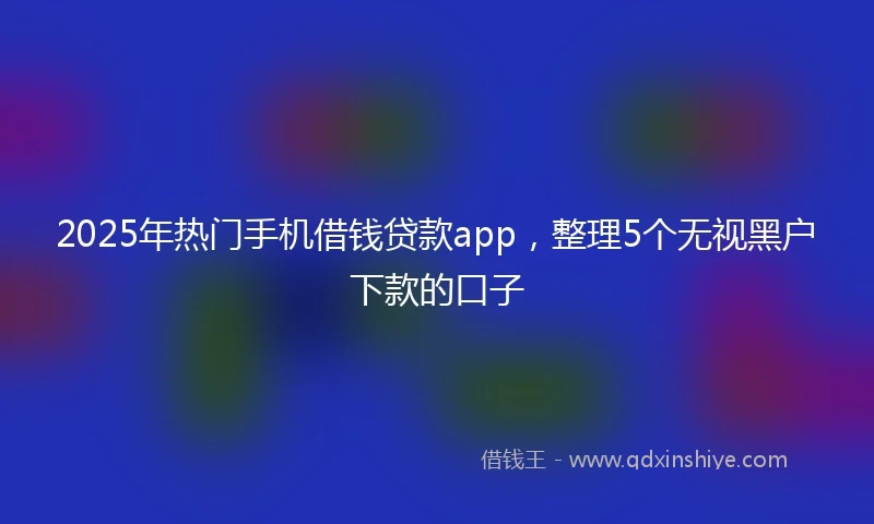 2025年热门手机借钱贷款app，整理5个无视黑户下款的口子