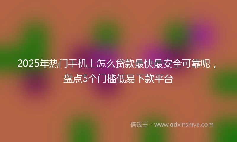 2025年热门手机上怎么贷款最快最安全可靠呢，盘点5个门槛低易下款平台