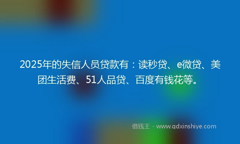 2025年的失信人员贷款有：读秒贷、e微贷、美团生活费、51人品贷、百度有钱花等。