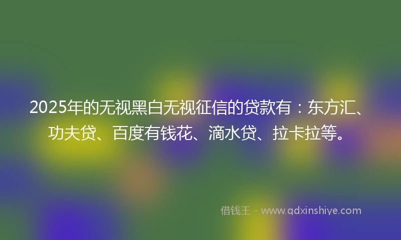 2025年的无视黑白无视征信的贷款有：东方汇、功夫贷、百度有钱花、滴水贷、拉卡拉等。