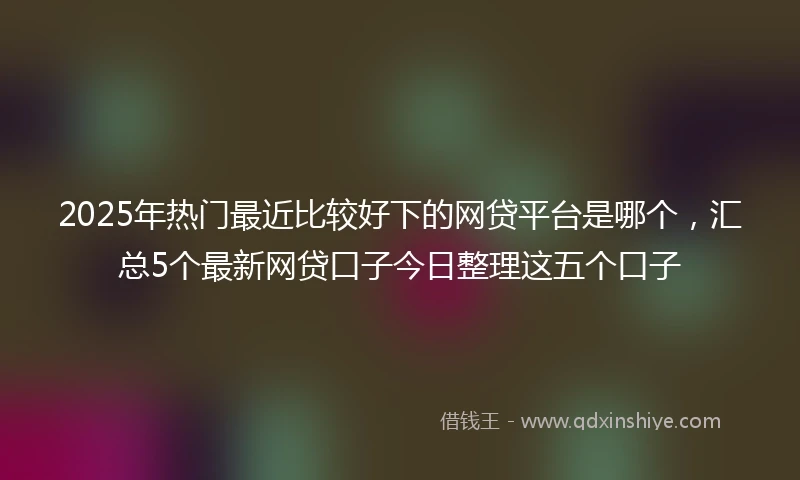 2025年热门最近比较好下的网贷平台是哪个，汇总5个最新网贷口子今日整理这五个口子