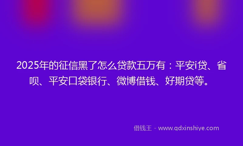 2025年的征信黑了怎么贷款五万有：平安i贷、省呗、平安口袋银行、微博借钱、好期贷等。