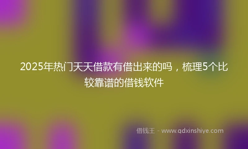 2025年热门天天借款有借出来的吗，梳理5个比较靠谱的借钱软件