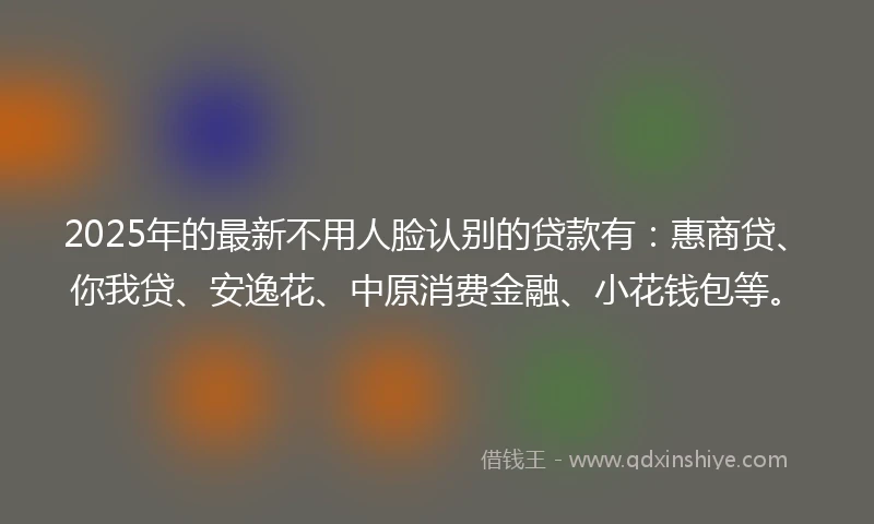 2025年的最新不用人脸认别的贷款有：惠商贷、你我贷、安逸花、中原消费金融、小花钱包等。