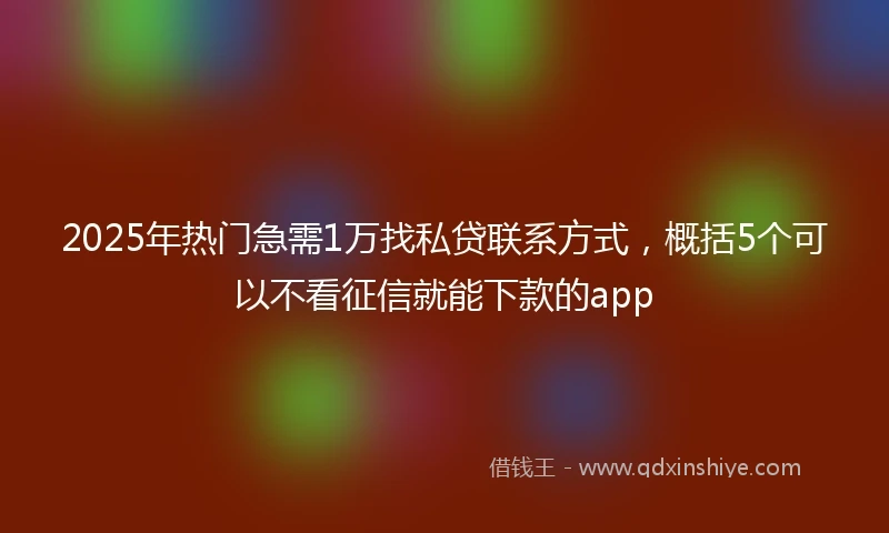 2025年热门急需1万找私贷联系方式，概括5个可以不看征信就能下款的app