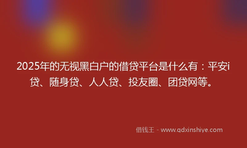 2025年的无视黑白户的借贷平台是什么有：平安i贷、随身贷、人人贷、投友圈、团贷网等。