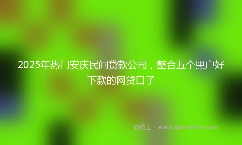 2025年热门安庆民间贷款公司，整合五个黑户好下款的网贷口子
