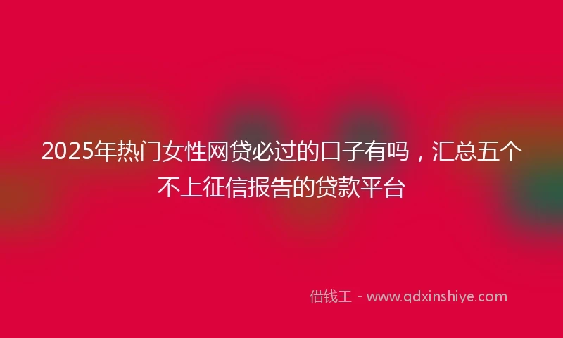 2025年热门女性网贷必过的口子有吗，汇总五个不上征信报告的贷款平台