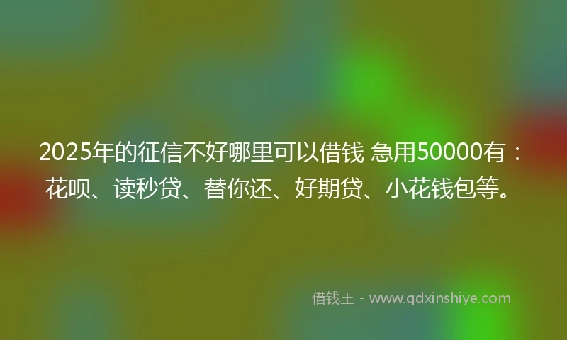 2025年的征信不好哪里可以借钱 急用50000有：花呗、读秒贷、替你还、好期贷、小花钱包等。