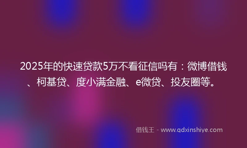 2025年的快速贷款5万不看征信吗有：微博借钱、柯基贷、度小满金融、e微贷、投友圈等。