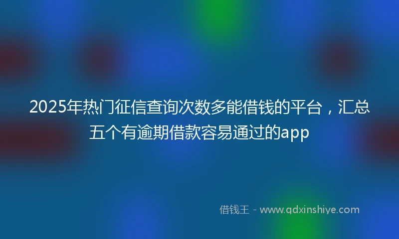 2025年热门征信查询次数多能借钱的平台,汇总五个有逾期借款容易通过的app