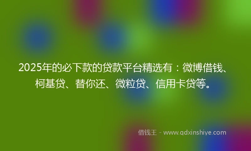 2025年的必下款的贷款平台精选有：微博借钱、柯基贷、替你还、微粒贷、信用卡贷等。