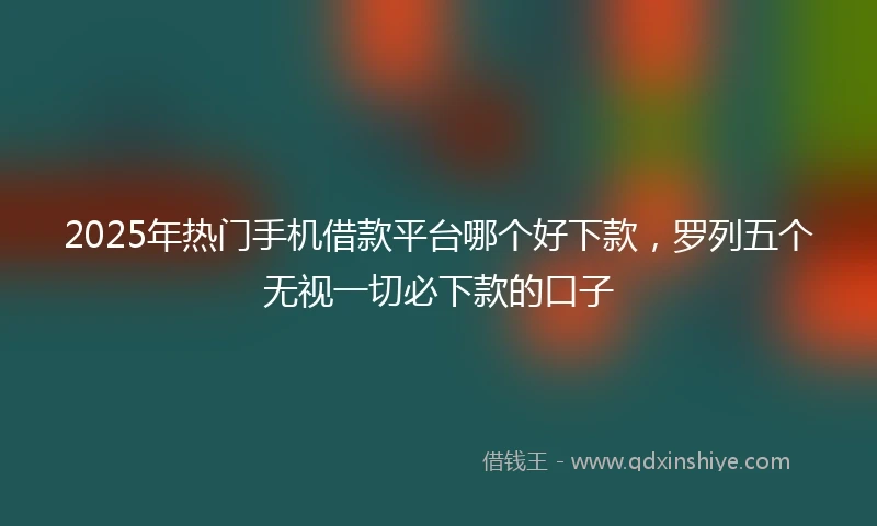 2025年热门手机借款平台哪个好下款，罗列五个无视一切必下款的口子