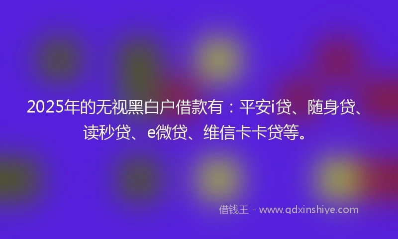 2025年的无视黑白户借款有：平安i贷、随身贷、读秒贷、e微贷、维信卡卡贷等。