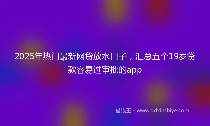 2025年热门最新网贷放水口子，汇总五个19岁贷款容易过审批的app