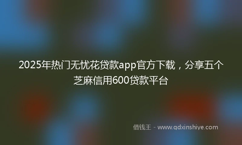 2025年热门无忧花贷款app官方下载，分享五个芝麻信用600贷款平台