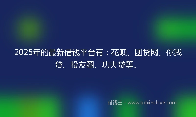 2025年的最新借钱平台有：花呗、团贷网、你我贷、投友圈、功夫贷等。