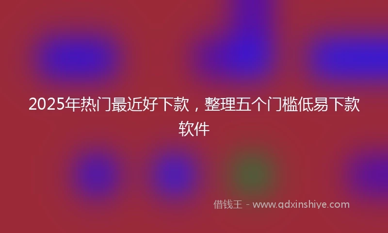 2025年热门最近好下款，整理五个门槛低易下款软件