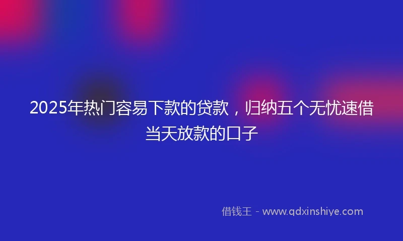 2025年热门容易下款的贷款,归纳五个无忧速借当天放款的口子