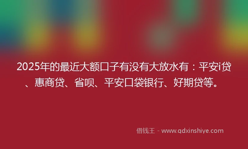2025年的最近大额口子有没有大放水有：平安i贷、惠商贷、省呗、平安口袋银行、好期贷等。