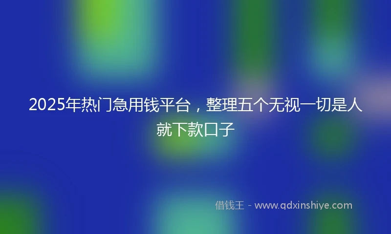 2025年热门急用钱平台，整理五个无视一切是人就下款口子