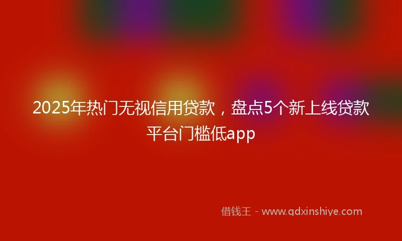 2025年热门无视信用贷款，盘点5个新上线贷款平台门槛低app