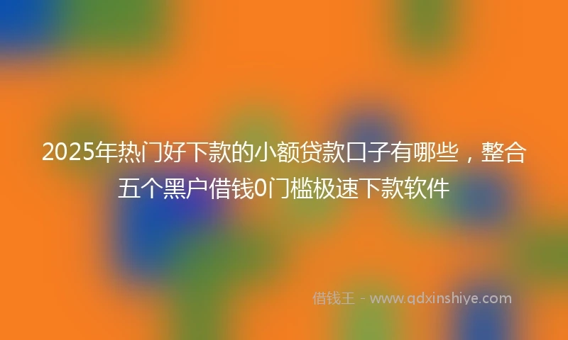 2025年热门好下款的小额贷款口子有哪些，整合五个黑户借钱0门槛极速下款软件