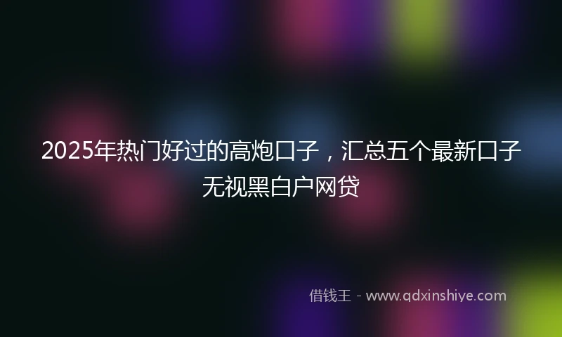 2025年热门好过的高炮口子，汇总五个最新口子无视黑白户网贷