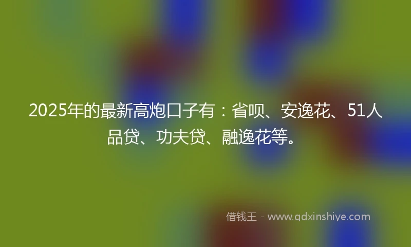 2025年的最新高炮口子有：省呗、安逸花、51人品贷、功夫贷、融逸花等。