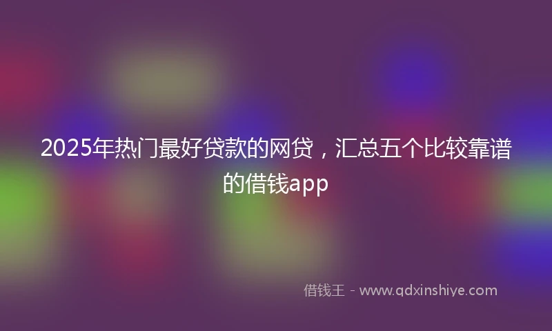 2025年热门最好贷款的网贷，汇总五个比较靠谱的借钱app