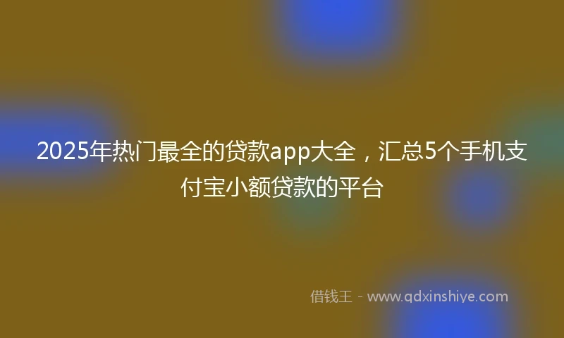 2025年热门最全的贷款app大全，汇总5个手机支付宝小额贷款的平台