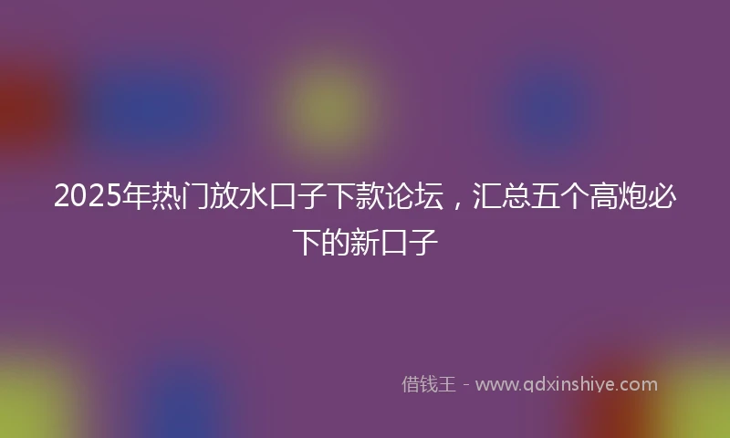 2025年热门放水口子下款论坛，汇总五个高炮必下的新口子