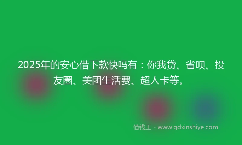 2025年的安心借下款快吗有：你我贷、省呗、投友圈、美团生活费、超人卡等。