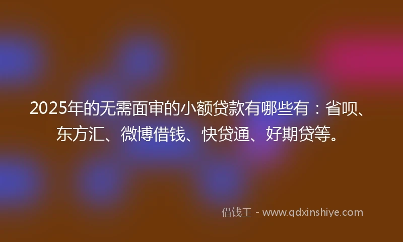 2025年的无需面审的小额贷款有哪些有：省呗、东方汇、微博借钱、快贷通、好期贷等。