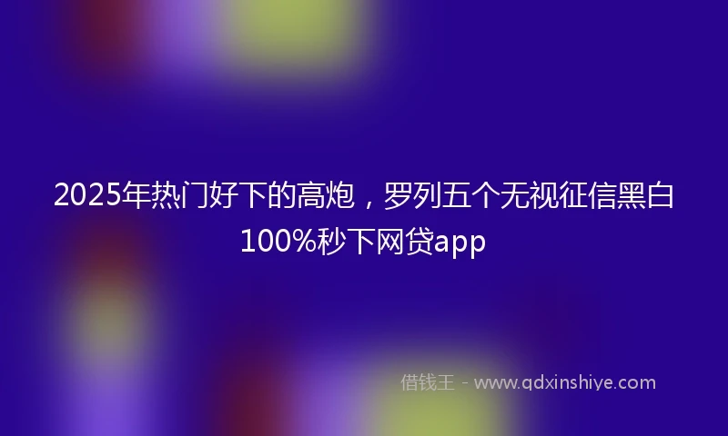 2025年热门好下的高炮，罗列五个无视征信黑白100%秒下网贷app