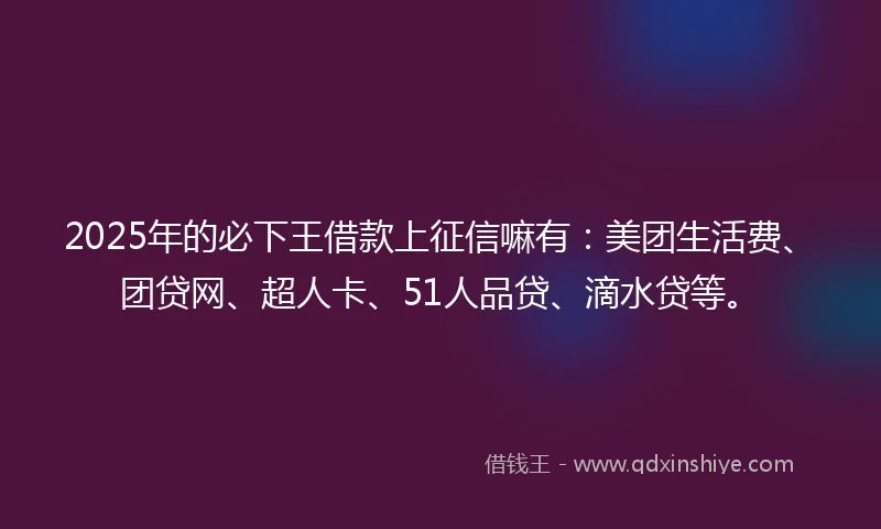 2025年的必下王借款上征信嘛有：美团生活费、团贷网、超人卡、51人品贷、滴水贷等。
