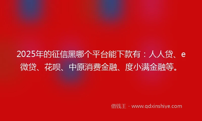 2025年的征信黑哪个平台能下款有：人人贷、e微贷、花呗、中原消费金融、度小满金融等。