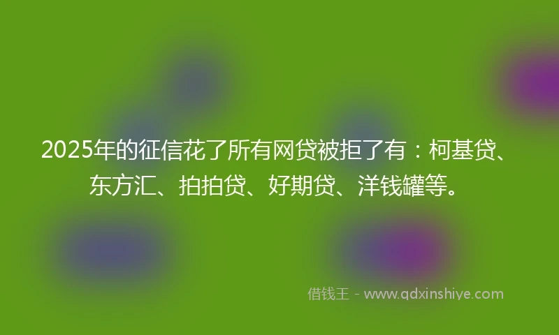 2025年的征信花了所有网贷被拒了有：柯基贷、东方汇、拍拍贷、好期贷、洋钱罐等。